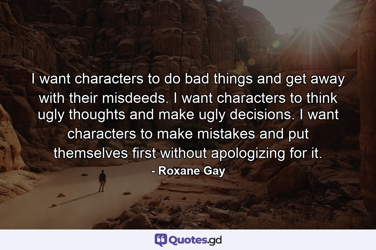 I want characters to do bad things and get away with their misdeeds. I want characters to think ugly thoughts and make ugly decisions. I want characters to make mistakes and put themselves first without apologizing for it. - Quote by Roxane Gay