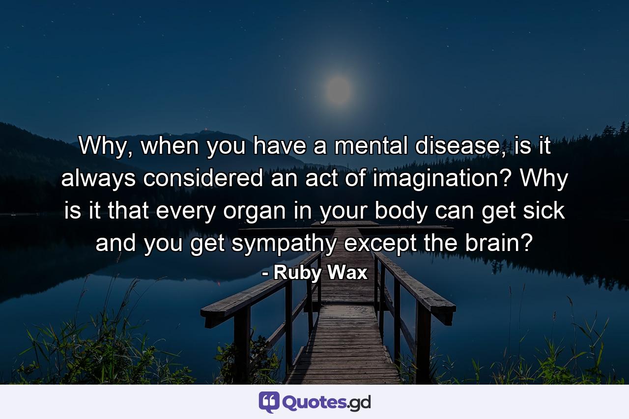 Why, when you have a mental disease, is it always considered an act of imagination? Why is it that every organ in your body can get sick and you get sympathy except the brain? - Quote by Ruby Wax