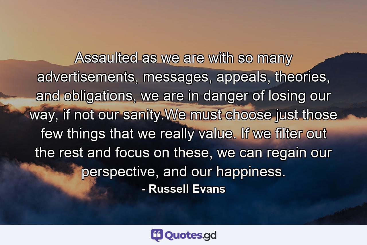 Assaulted as we are with so many advertisements, messages, appeals, theories, and obligations, we are in danger of losing our way, if not our sanity.We must choose just those few things that we really value. If we filter out the rest and focus on these, we can regain our perspective, and our happiness. - Quote by Russell Evans