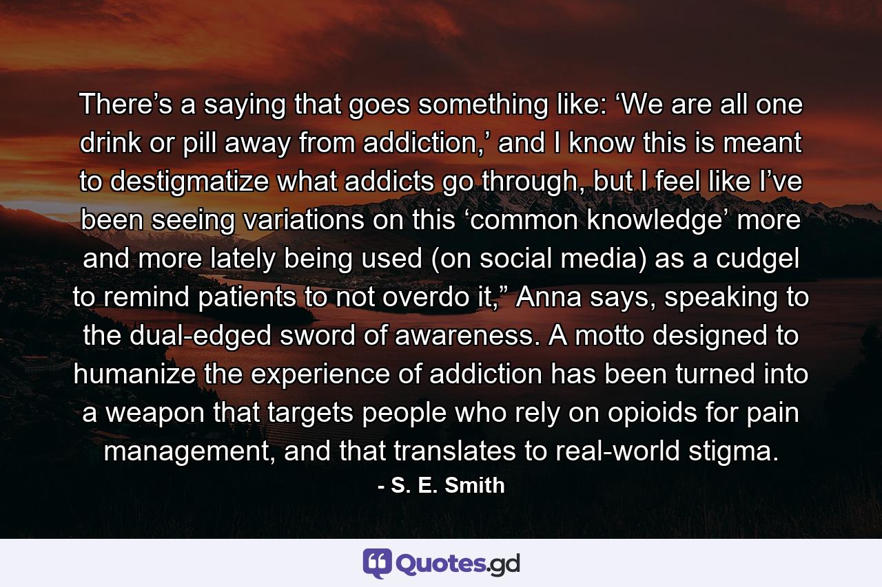 There’s a saying that goes something like: ‘We are all one drink or pill away from addiction,’ and I know this is meant to destigmatize what addicts go through, but I feel like I’ve been seeing variations on this ‘common knowledge’ more and more lately being used (on social media) as a cudgel to remind patients to not overdo it,” Anna says, speaking to the dual-edged sword of awareness. A motto designed to humanize the experience of addiction has been turned into a weapon that targets people who rely on opioids for pain management, and that translates to real-world stigma. - Quote by S. E. Smith