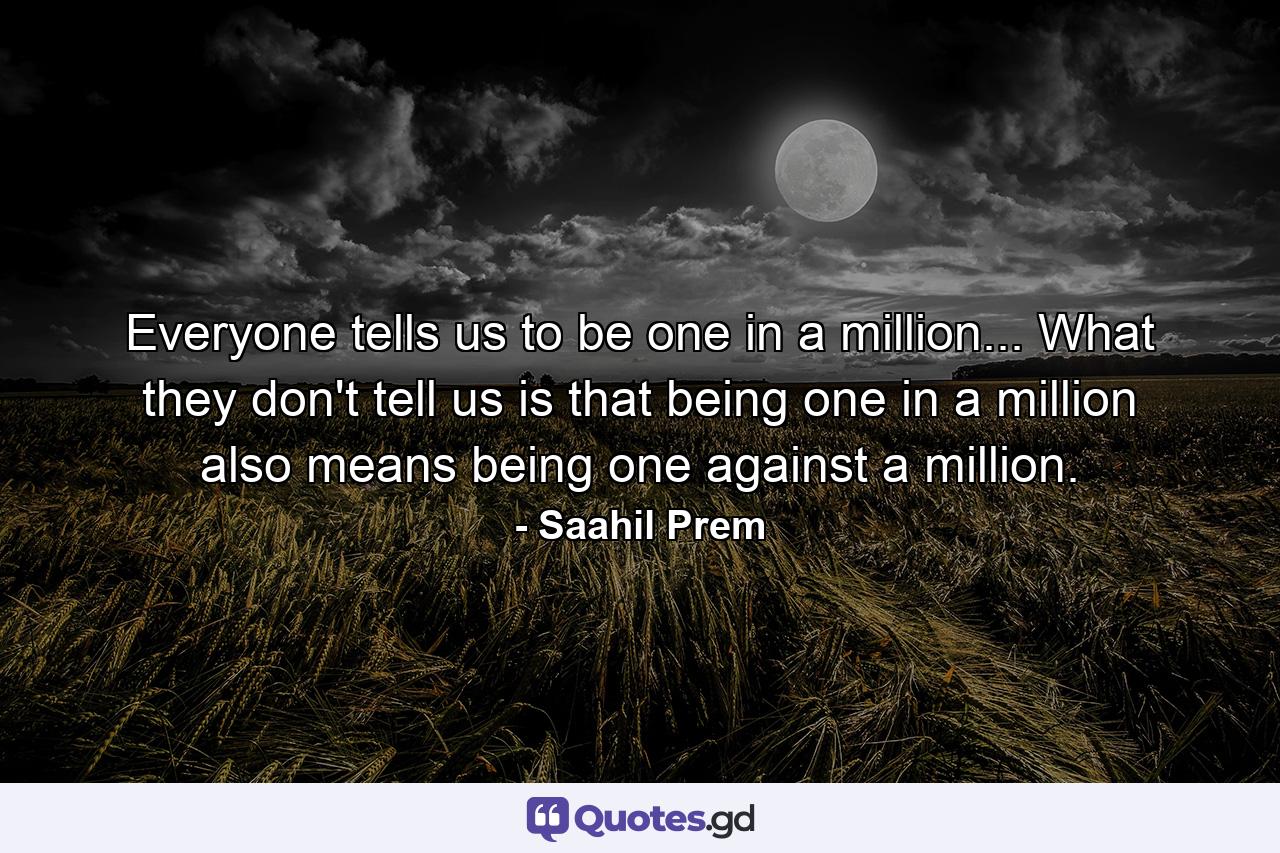 Everyone tells us to be one in a million... What they don't tell us is that being one in a million also means being one against a million. - Quote by Saahil Prem