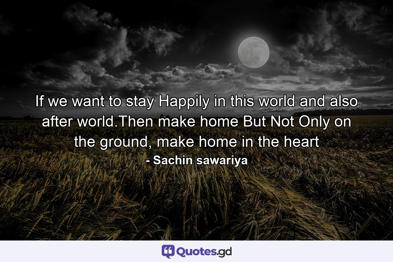 If we want to stay Happily in this world and also after world.Then make home But Not Only on the ground, make home in the heart - Quote by Sachin sawariya