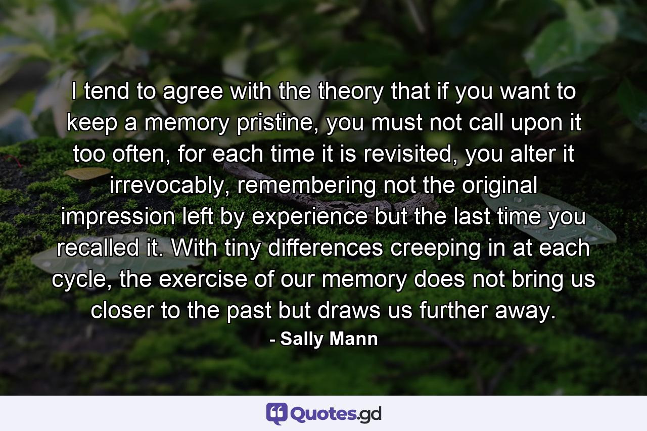 I tend to agree with the theory that if you want to keep a memory pristine, you must not call upon it too often, for each time it is revisited, you alter it irrevocably, remembering not the original impression left by experience but the last time you recalled it. With tiny differences creeping in at each cycle, the exercise of our memory does not bring us closer to the past but draws us further away. - Quote by Sally Mann