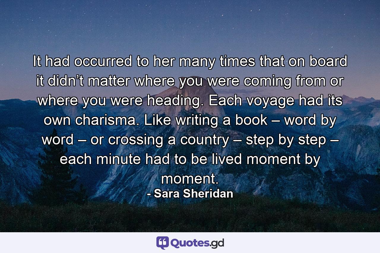 It had occurred to her many times that on board it didn’t matter where you were coming from or where you were heading. Each voyage had its own charisma. Like writing a book – word by word – or crossing a country – step by step – each minute had to be lived moment by moment. - Quote by Sara Sheridan