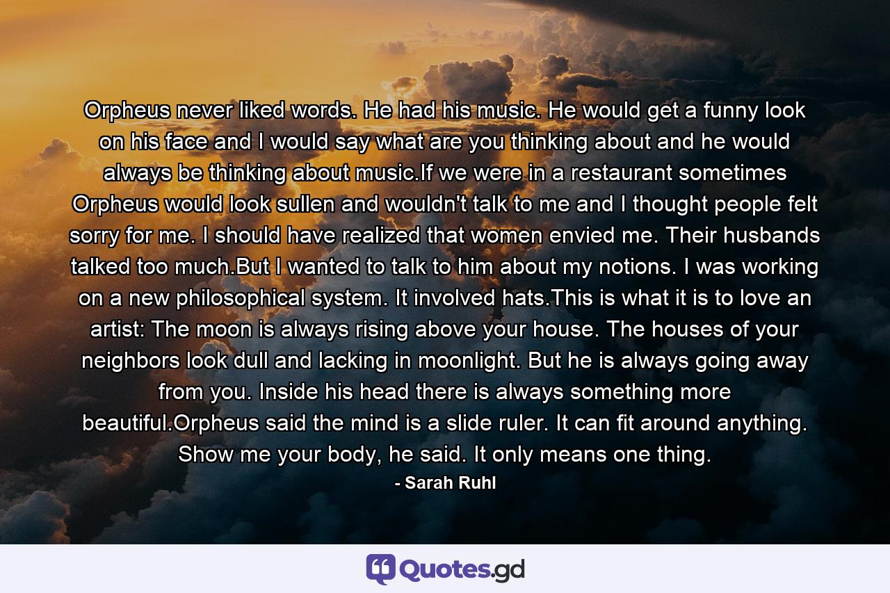 Orpheus never liked words. He had his music. He would get a funny look on his face and I would say what are you thinking about and he would always be thinking about music.If we were in a restaurant sometimes Orpheus would look sullen and wouldn't talk to me and I thought people felt sorry for me. I should have realized that women envied me. Their husbands talked too much.But I wanted to talk to him about my notions. I was working on a new philosophical system. It involved hats.This is what it is to love an artist: The moon is always rising above your house. The houses of your neighbors look dull and lacking in moonlight. But he is always going away from you. Inside his head there is always something more beautiful.Orpheus said the mind is a slide ruler. It can fit around anything. Show me your body, he said. It only means one thing. - Quote by Sarah Ruhl
