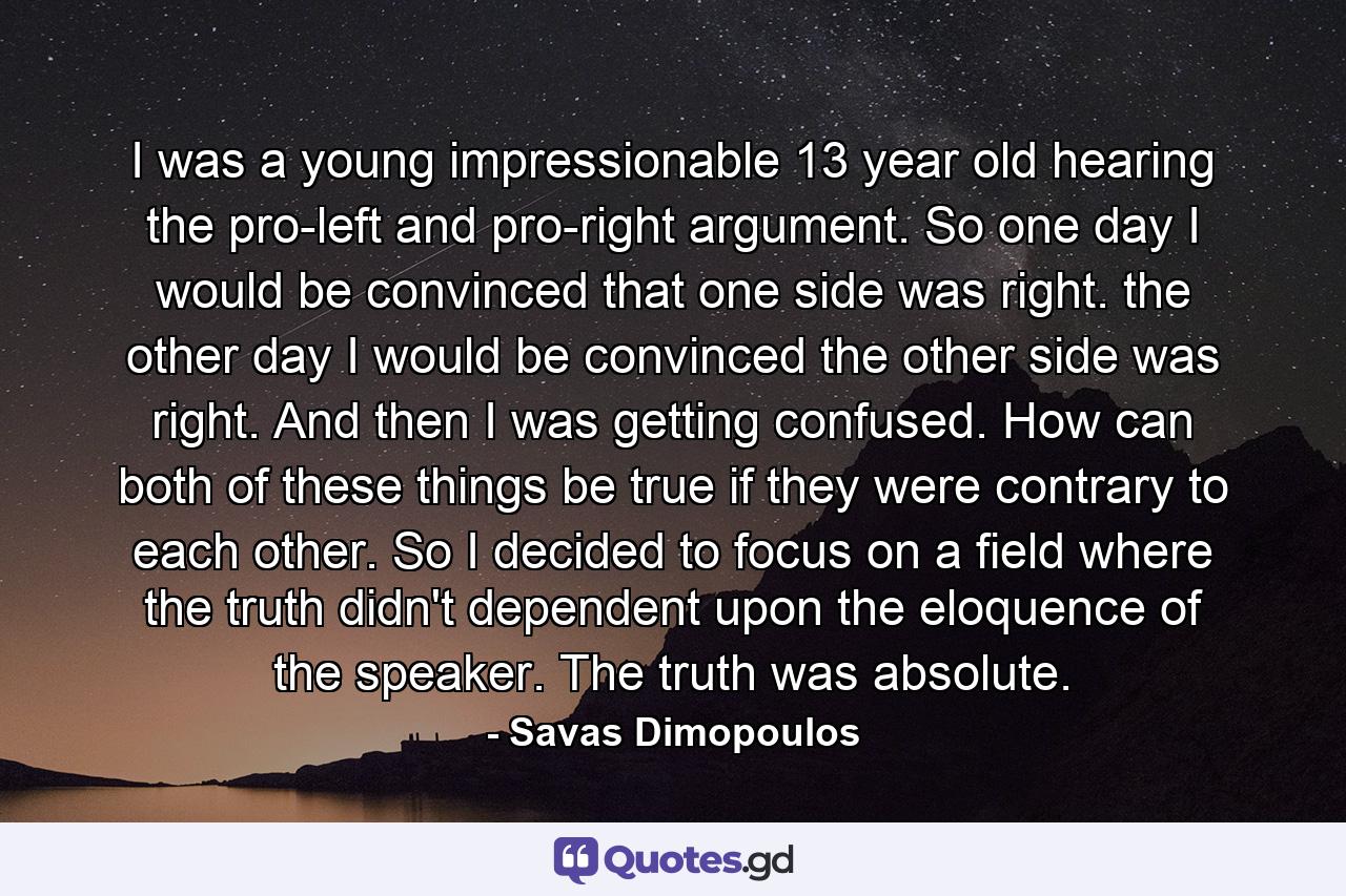 I was a young impressionable 13 year old hearing the pro-left and pro-right argument. So one day I would be convinced that one side was right. the other day I would be convinced the other side was right. And then I was getting confused. How can both of these things be true if they were contrary to each other. So I decided to focus on a field where the truth didn't dependent upon the eloquence of the speaker. The truth was absolute. - Quote by Savas Dimopoulos