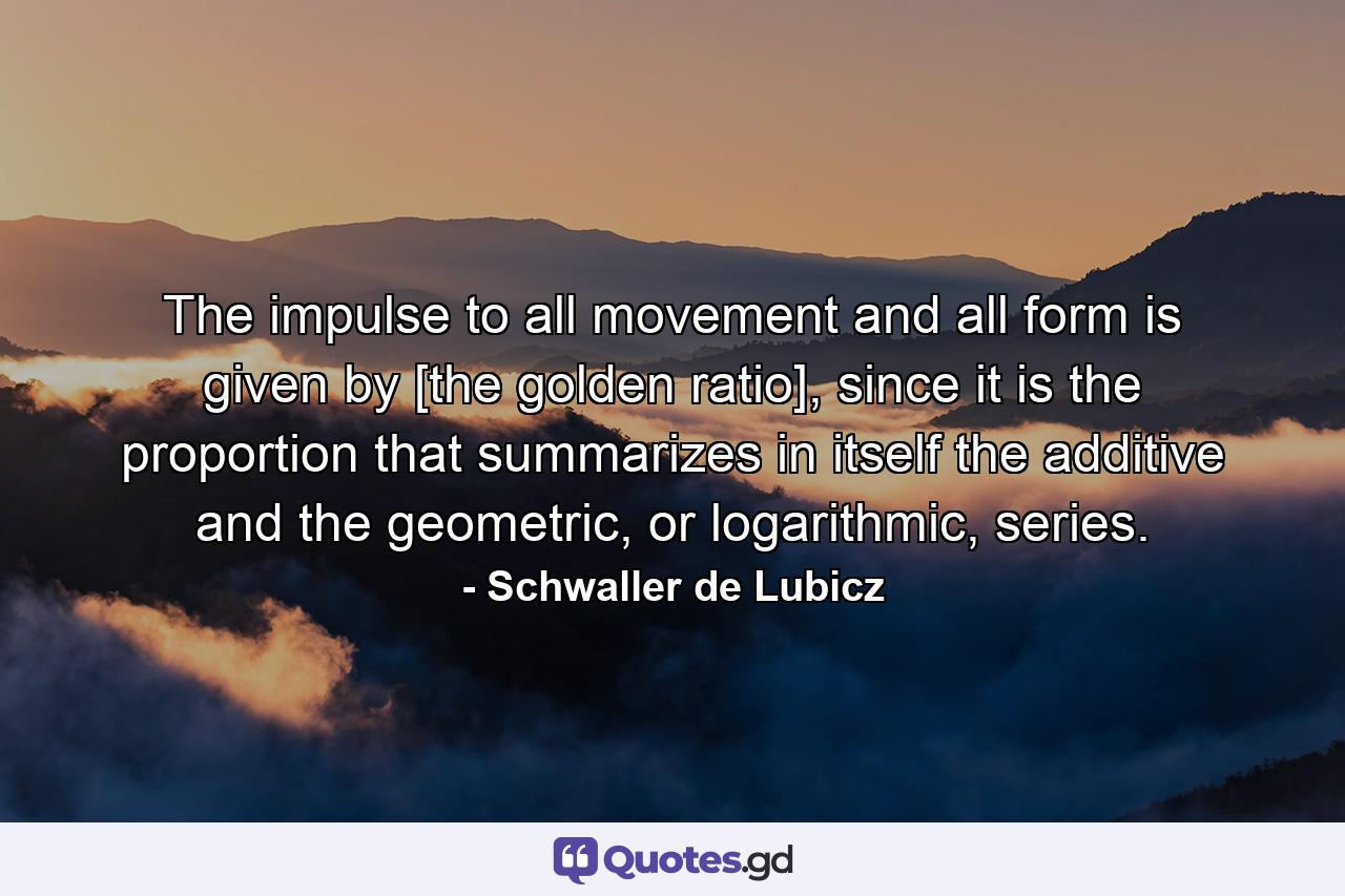 The impulse to all movement and all form is given by [the golden ratio], since it is the proportion that summarizes in itself the additive and the geometric, or logarithmic, series. - Quote by Schwaller de Lubicz