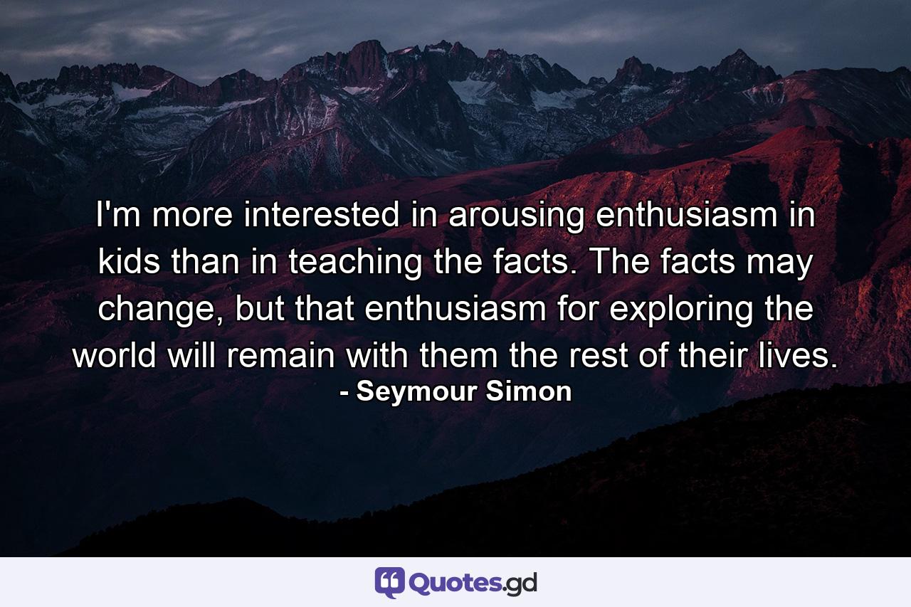 I'm more interested in arousing enthusiasm in kids than in teaching the facts. The facts may change, but that enthusiasm for exploring the world will remain with them the rest of their lives. - Quote by Seymour Simon