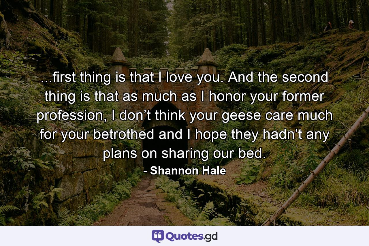 ...first thing is that I love you. And the second thing is that as much as I honor your former profession, I don’t think your geese care much for your betrothed and I hope they hadn’t any plans on sharing our bed. - Quote by Shannon Hale