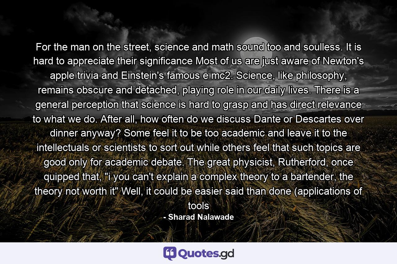 For the man on the street, science and math sound too and soulless. It is hard to appreciate their significance Most of us are just aware of Newton's apple trivia and Einstein's famous e mc2. Science, like philosophy, remains obscure and detached, playing role in our daily lives. There is a general perception that science is hard to grasp and has direct relevance to what we do. After all, how often do we discuss Dante or Descartes over dinner anyway? Some feel it to be too academic and leave it to the intellectuals or scientists to sort out while others feel that such topics are good only for academic debate. The great physicist, Rutherford, once quipped that, 