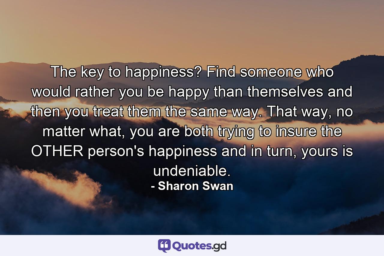 The key to happiness? Find someone who would rather you be happy than themselves and then you treat them the same way. That way, no matter what, you are both trying to insure the OTHER person's happiness and in turn, yours is undeniable. - Quote by Sharon Swan