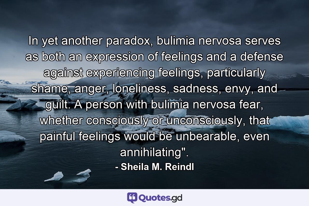 In yet another paradox, bulimia nervosa serves as both an expression of feelings and a defense against experiencing feelings, particularly shame, anger, loneliness, sadness, envy, and guilt. A person with bulimia nervosa fear, whether consciously or unconsciously, that painful feelings would be unbearable, even annihilating