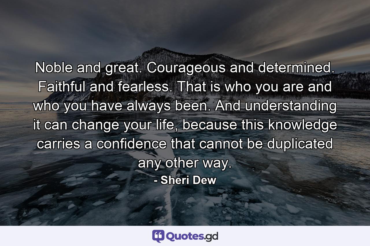 Noble and great. Courageous and determined. Faithful and fearless. That is who you are and who you have always been. And understanding it can change your life, because this knowledge carries a confidence that cannot be duplicated any other way. - Quote by Sheri Dew