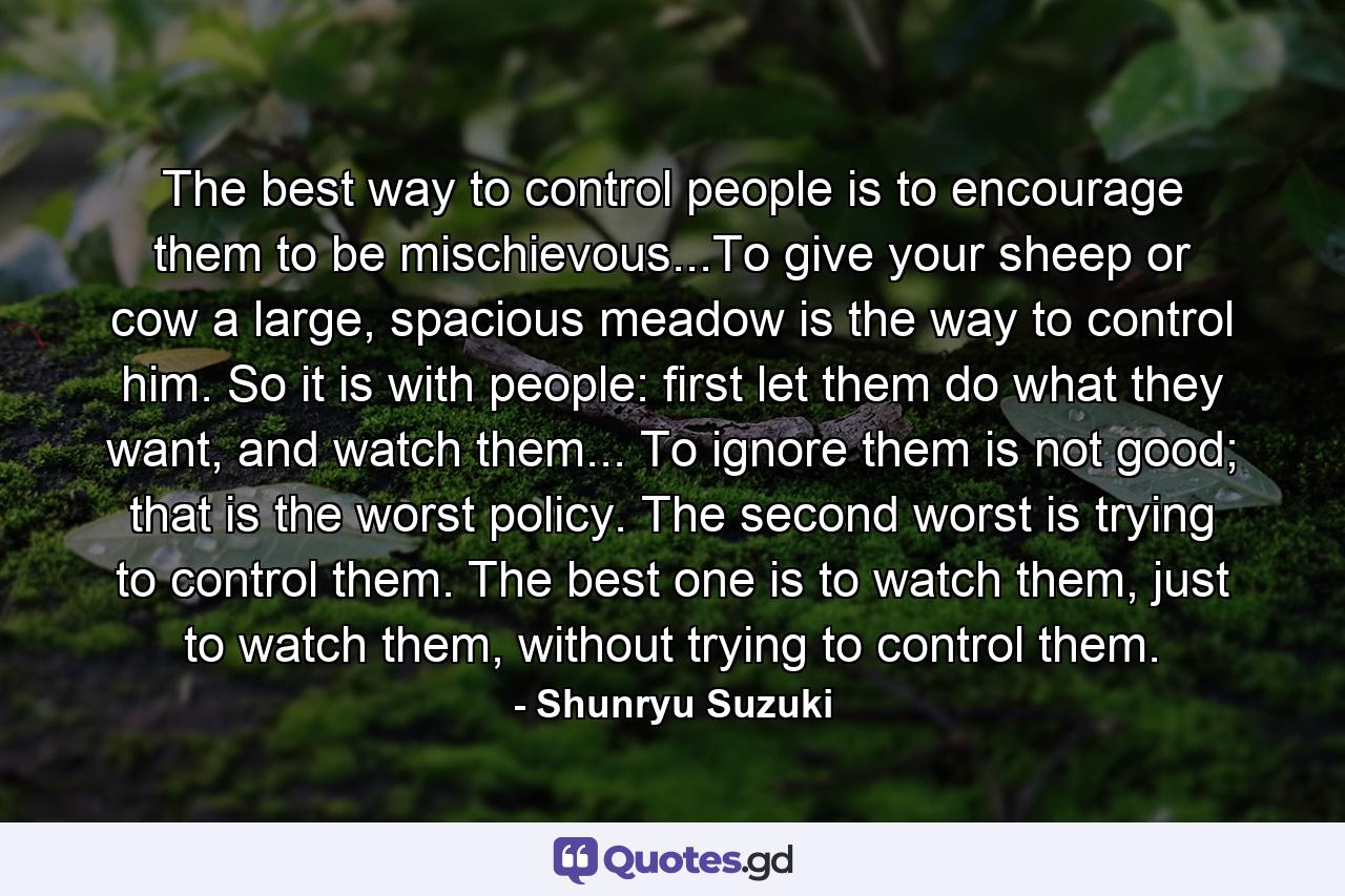 The best way to control people is to encourage them to be mischievous...To give your sheep or cow a large, spacious meadow is the way to control him. So it is with people: first let them do what they want, and watch them... To ignore them is not good; that is the worst policy. The second worst is trying to control them. The best one is to watch them, just to watch them, without trying to control them. - Quote by Shunryu Suzuki