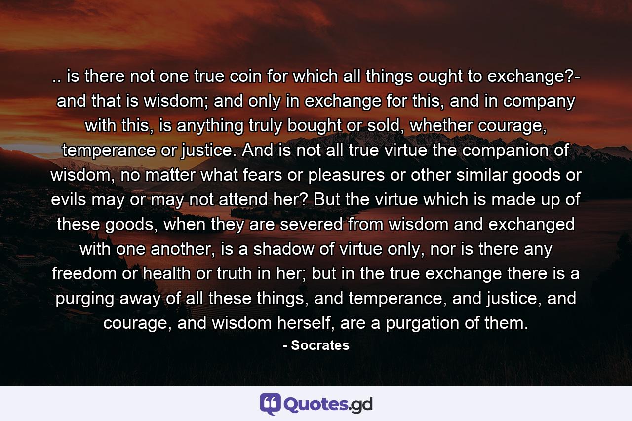 .. is there not one true coin for which all things ought to exchange?- and that is wisdom; and only in exchange for this, and in company with this, is anything truly bought or sold, whether courage, temperance or justice. And is not all true virtue the companion of wisdom, no matter what fears or pleasures or other similar goods or evils may or may not attend her? But the virtue which is made up of these goods, when they are severed from wisdom and exchanged with one another, is a shadow of virtue only, nor is there any freedom or health or truth in her; but in the true exchange there is a purging away of all these things, and temperance, and justice, and courage, and wisdom herself, are a purgation of them. - Quote by Socrates