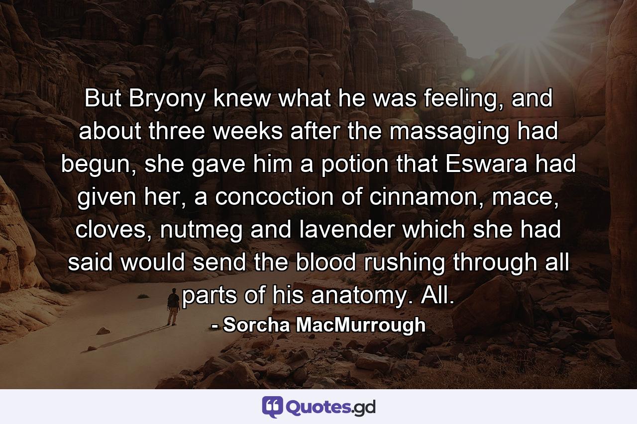 But Bryony knew what he was feeling, and about three weeks after the massaging had begun, she gave him a potion that Eswara had given her, a concoction of cinnamon, mace, cloves, nutmeg and lavender which she had said would send the blood rushing through all parts of his anatomy. All. - Quote by Sorcha MacMurrough