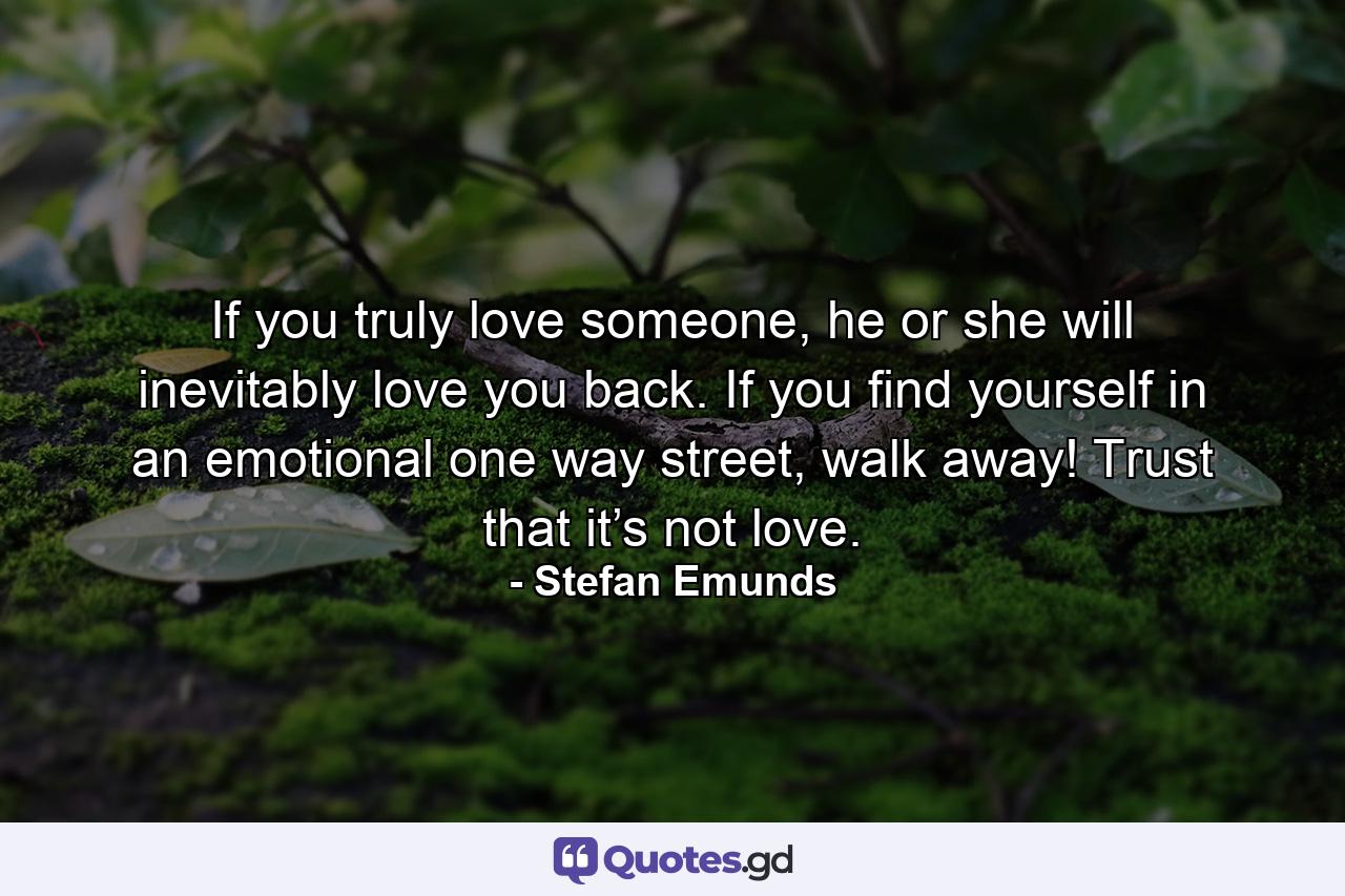 If you truly love someone, he or she will inevitably love you back. If you find yourself in an emotional one way street, walk away! Trust that it’s not love. - Quote by Stefan Emunds