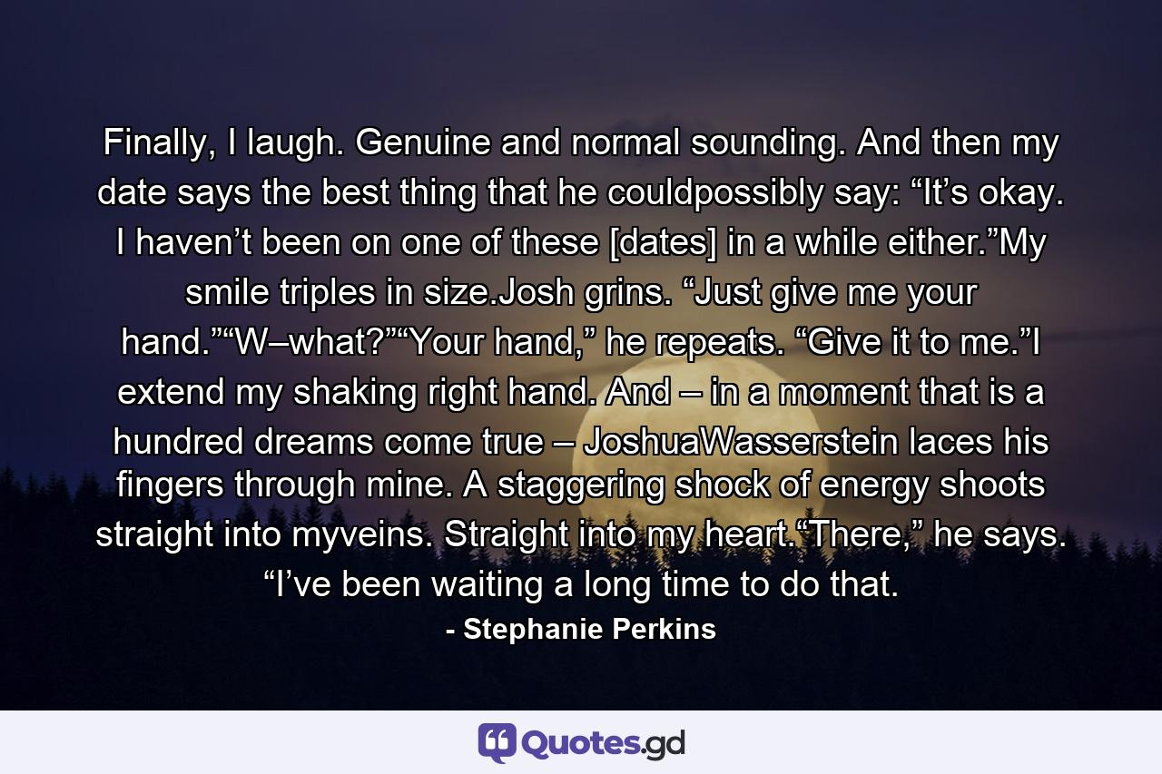 Finally, I laugh. Genuine and normal sounding. And then my date says the best thing that he couldpossibly say: “It’s okay. I haven’t been on one of these [dates] in a while either.”My smile triples in size.Josh grins. “Just give me your hand.”“W–what?”“Your hand,” he repeats. “Give it to me.”I extend my shaking right hand. And – in a moment that is a hundred dreams come true – JoshuaWasserstein laces his fingers through mine. A staggering shock of energy shoots straight into myveins. Straight into my heart.“There,” he says. “I’ve been waiting a long time to do that. - Quote by Stephanie Perkins