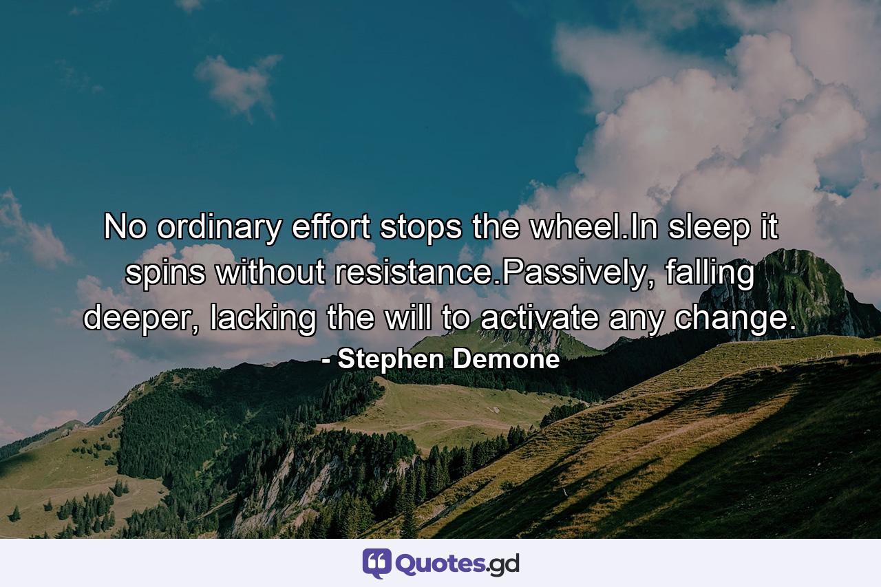 No ordinary effort stops the wheel.In sleep it spins without resistance.Passively, falling deeper, lacking the will to activate any change. - Quote by Stephen Demone