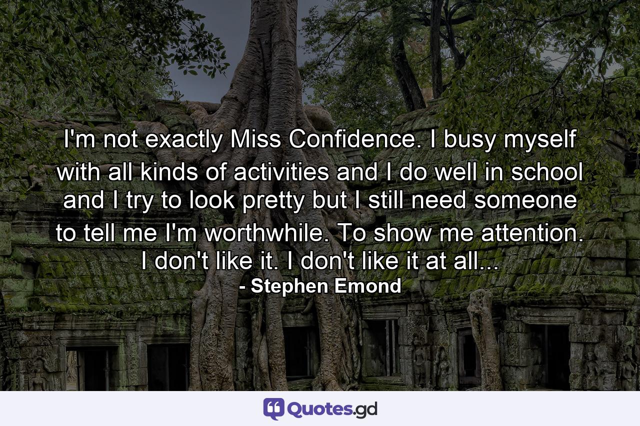 I'm not exactly Miss Confidence. I busy myself with all kinds of activities and I do well in school and I try to look pretty but I still need someone to tell me I'm worthwhile. To show me attention. I don't like it. I don't like it at all... - Quote by Stephen Emond