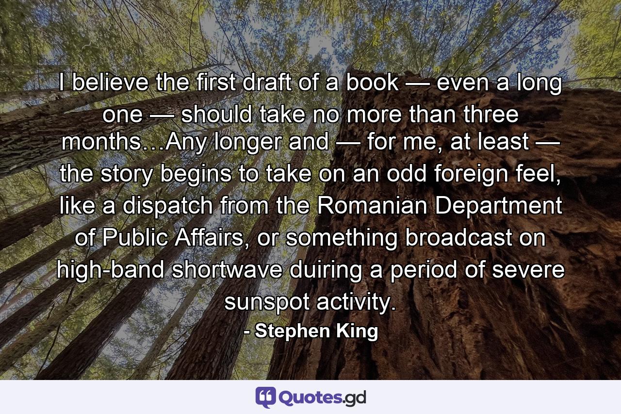 I believe the first draft of a book — even a long one — should take no more than three months…Any longer and — for me, at least — the story begins to take on an odd foreign feel, like a dispatch from the Romanian Department of Public Affairs, or something broadcast on high-band shortwave duiring a period of severe sunspot activity. - Quote by Stephen King