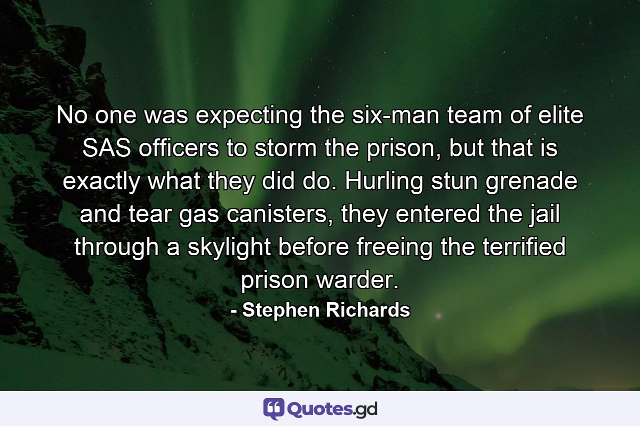 No one was expecting the six-man team of elite SAS officers to storm the prison, but that is exactly what they did do. Hurling stun grenade and tear gas canisters, they entered the jail through a skylight before freeing the terrified prison warder. - Quote by Stephen Richards