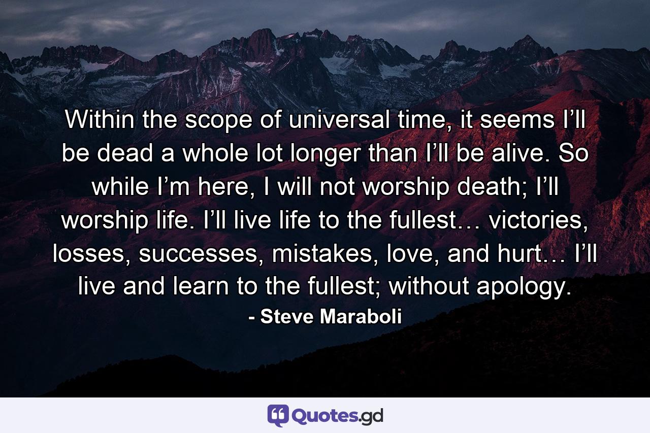 Within the scope of universal time, it seems I’ll be dead a whole lot longer than I’ll be alive. So while I’m here, I will not worship death; I’ll worship life. I’ll live life to the fullest… victories, losses, successes, mistakes, love, and hurt… I’ll live and learn to the fullest; without apology. - Quote by Steve Maraboli