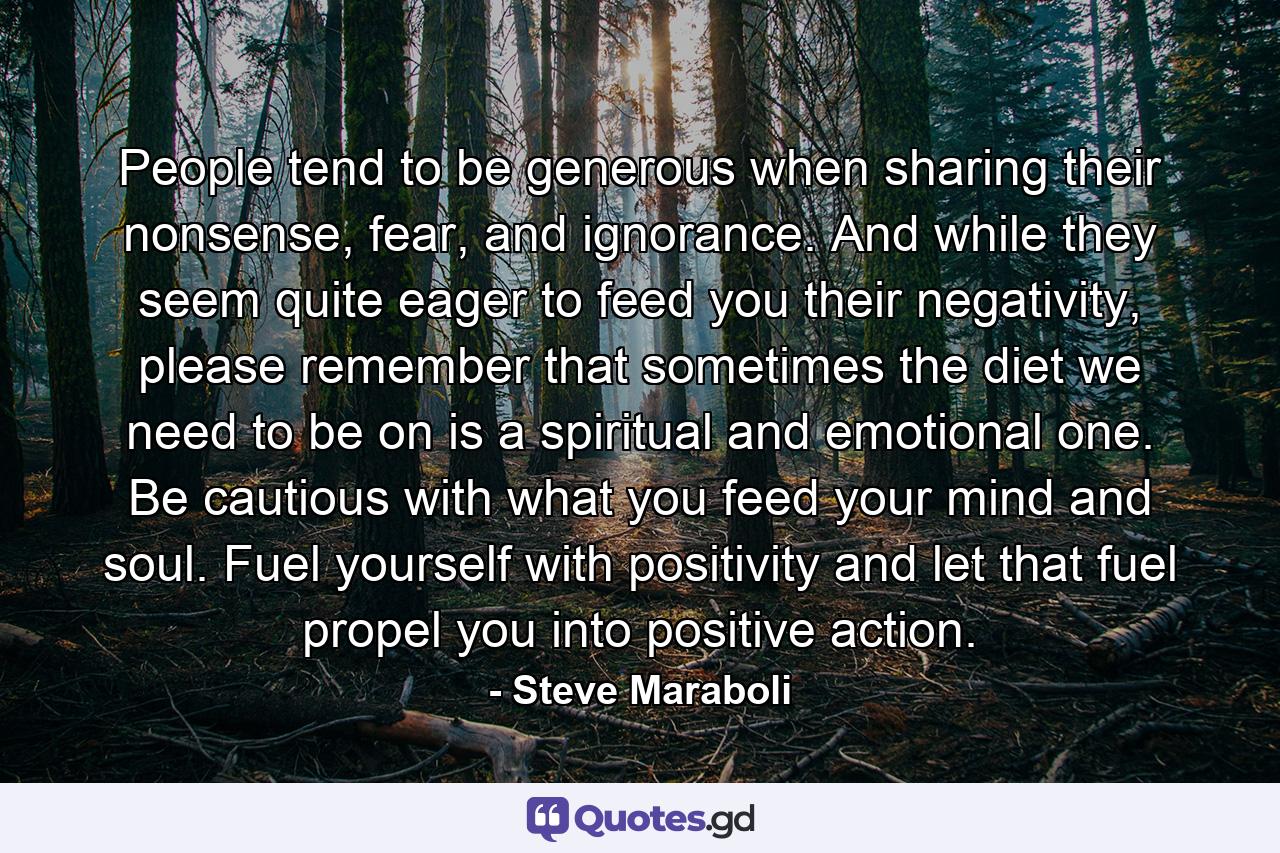 People tend to be generous when sharing their nonsense, fear, and ignorance. And while they seem quite eager to feed you their negativity, please remember that sometimes the diet we need to be on is a spiritual and emotional one. Be cautious with what you feed your mind and soul. Fuel yourself with positivity and let that fuel propel you into positive action. - Quote by Steve Maraboli