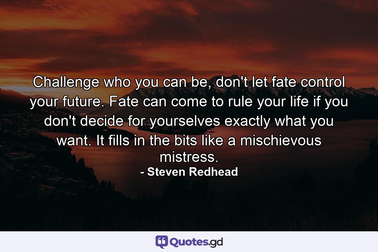 Challenge who you can be, don't let fate control your future. Fate can come to rule your life if you don't decide for yourselves exactly what you want. It fills in the bits like a mischievous mistress. - Quote by Steven Redhead