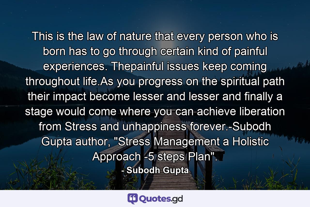 This is the law of nature that every person who is born has to go through certain kind of painful experiences. Thepainful issues keep coming throughout life.As you progress on the spiritual path their impact become lesser and lesser and finally a stage would come where you can achieve liberation from Stress and unhappiness forever.-Subodh Gupta author, 