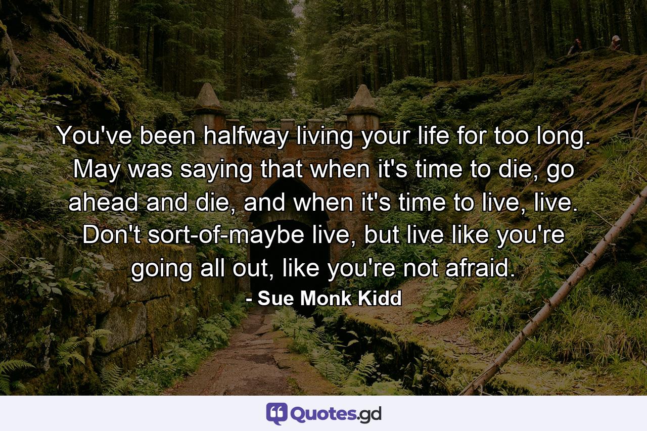 You've been halfway living your life for too long. May was saying that when it's time to die, go ahead and die, and when it's time to live, live. Don't sort-of-maybe live, but live like you're going all out, like you're not afraid. - Quote by Sue Monk Kidd