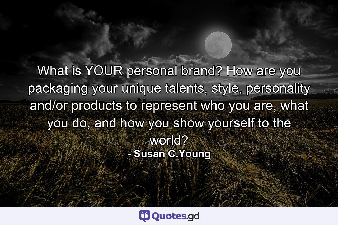 What is YOUR personal brand? How are you packaging your unique talents, style, personality and/or products to represent who you are, what you do, and how you show yourself to the world? - Quote by Susan C.Young