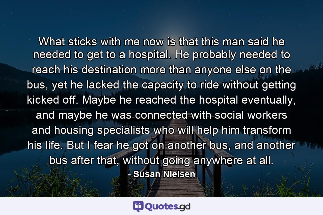 What sticks with me now is that this man said he needed to get to a hospital. He probably needed to reach his destination more than anyone else on the bus, yet he lacked the capacity to ride without getting kicked off. Maybe he reached the hospital eventually, and maybe he was connected with social workers and housing specialists who will help him transform his life. But I fear he got on another bus, and another bus after that, without going anywhere at all. - Quote by Susan Nielsen