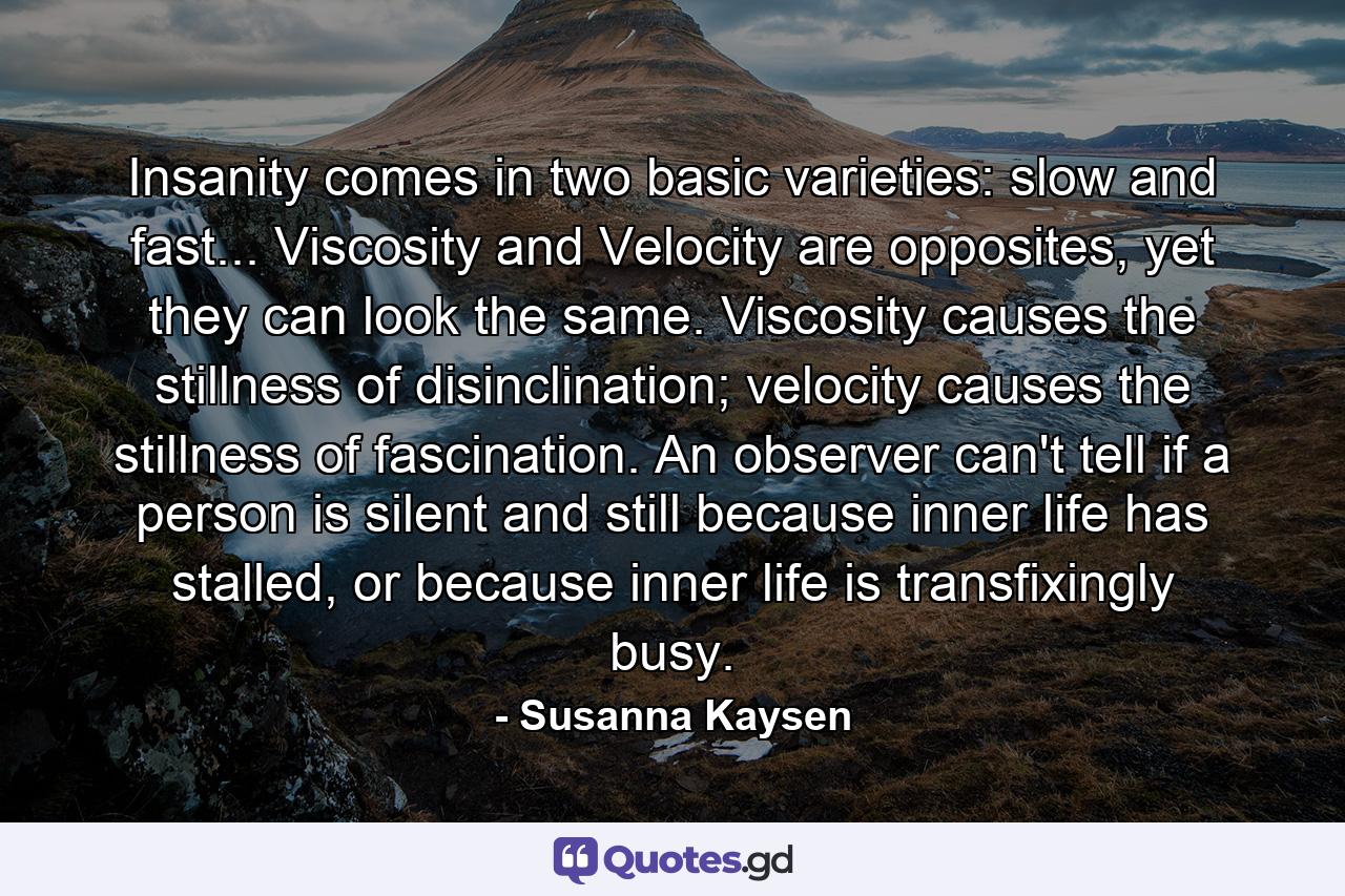 Insanity comes in two basic varieties: slow and fast... Viscosity and Velocity are opposites, yet they can look the same. Viscosity causes the stillness of disinclination; velocity causes the stillness of fascination. An observer can't tell if a person is silent and still because inner life has stalled, or because inner life is transfixingly busy. - Quote by Susanna Kaysen