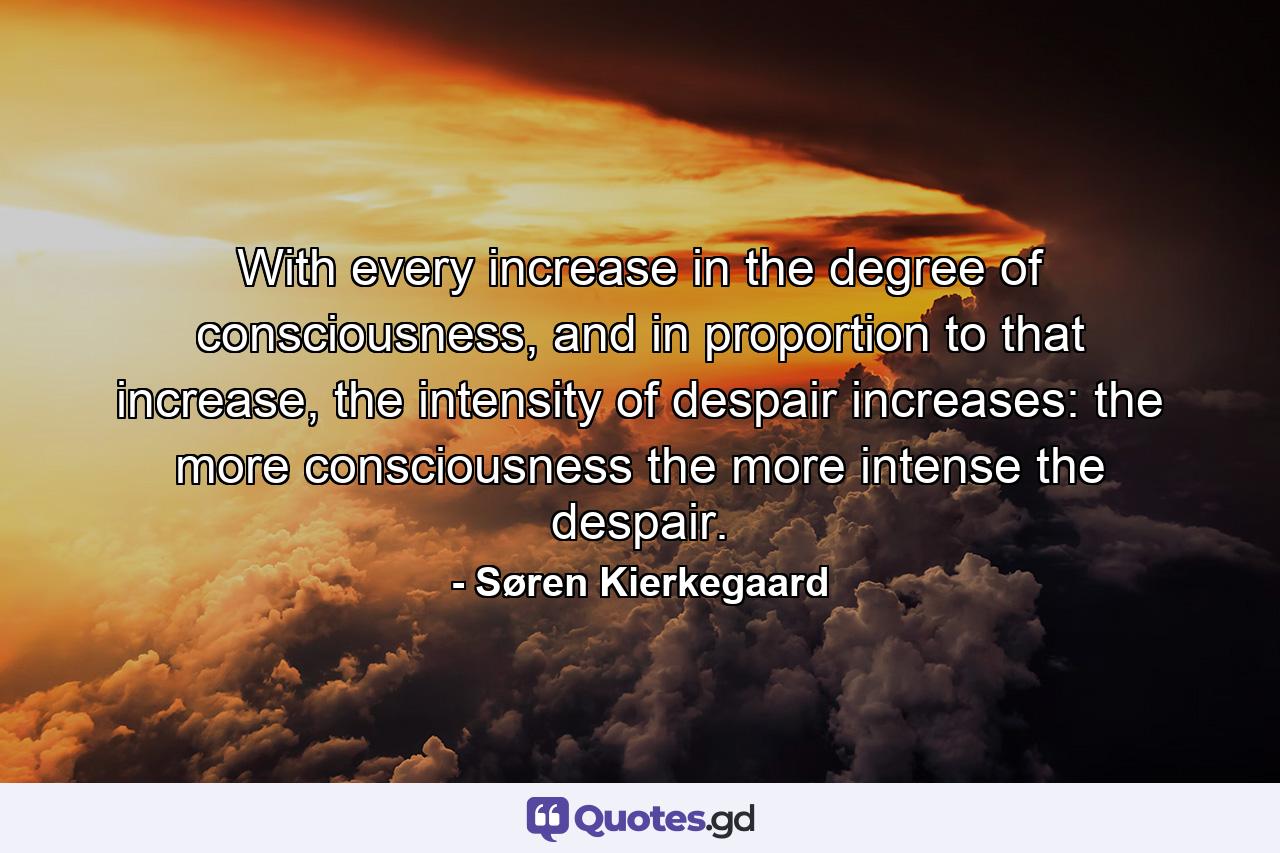 With every increase in the degree of consciousness, and in proportion to that increase, the intensity of despair increases: the more consciousness the more intense the despair. - Quote by Søren Kierkegaard