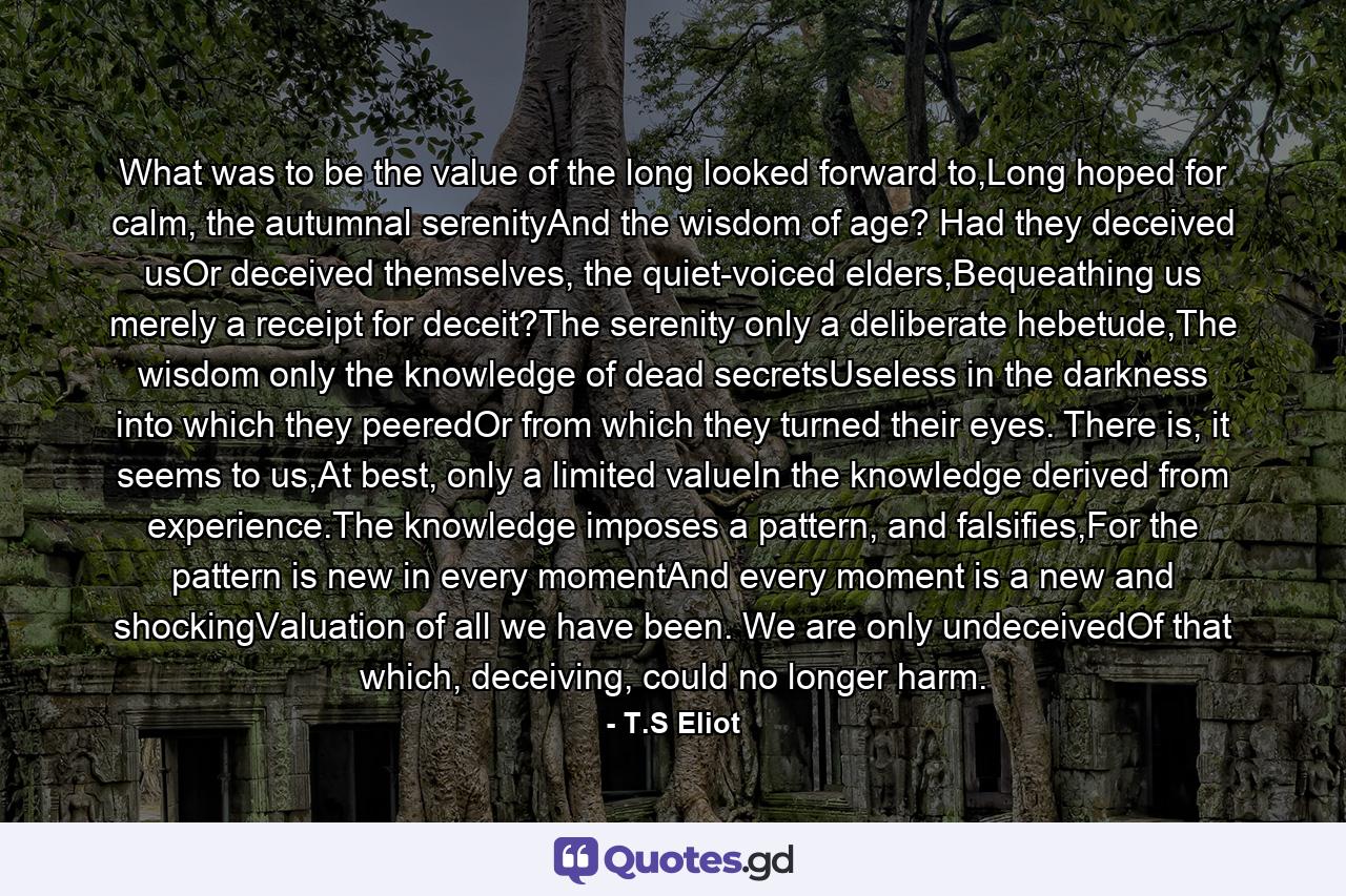 What was to be the value of the long looked forward to,Long hoped for calm, the autumnal serenityAnd the wisdom of age? Had they deceived usOr deceived themselves, the quiet-voiced elders,Bequeathing us merely a receipt for deceit?The serenity only a deliberate hebetude,The wisdom only the knowledge of dead secretsUseless in the darkness into which they peeredOr from which they turned their eyes. There is, it seems to us,At best, only a limited valueIn the knowledge derived from experience.The knowledge imposes a pattern, and falsifies,For the pattern is new in every momentAnd every moment is a new and shockingValuation of all we have been. We are only undeceivedOf that which, deceiving, could no longer harm. - Quote by T.S Eliot