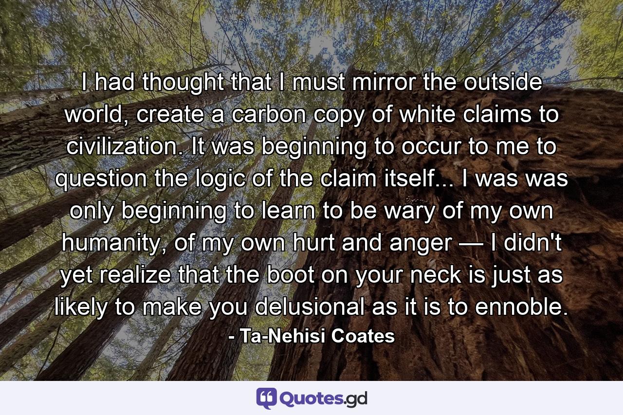 I had thought that I must mirror the outside world, create a carbon copy of white claims to civilization. It was beginning to occur to me to question the logic of the claim itself... I was was only beginning to learn to be wary of my own humanity, of my own hurt and anger — I didn't yet realize that the boot on your neck is just as likely to make you delusional as it is to ennoble. - Quote by Ta-Nehisi Coates