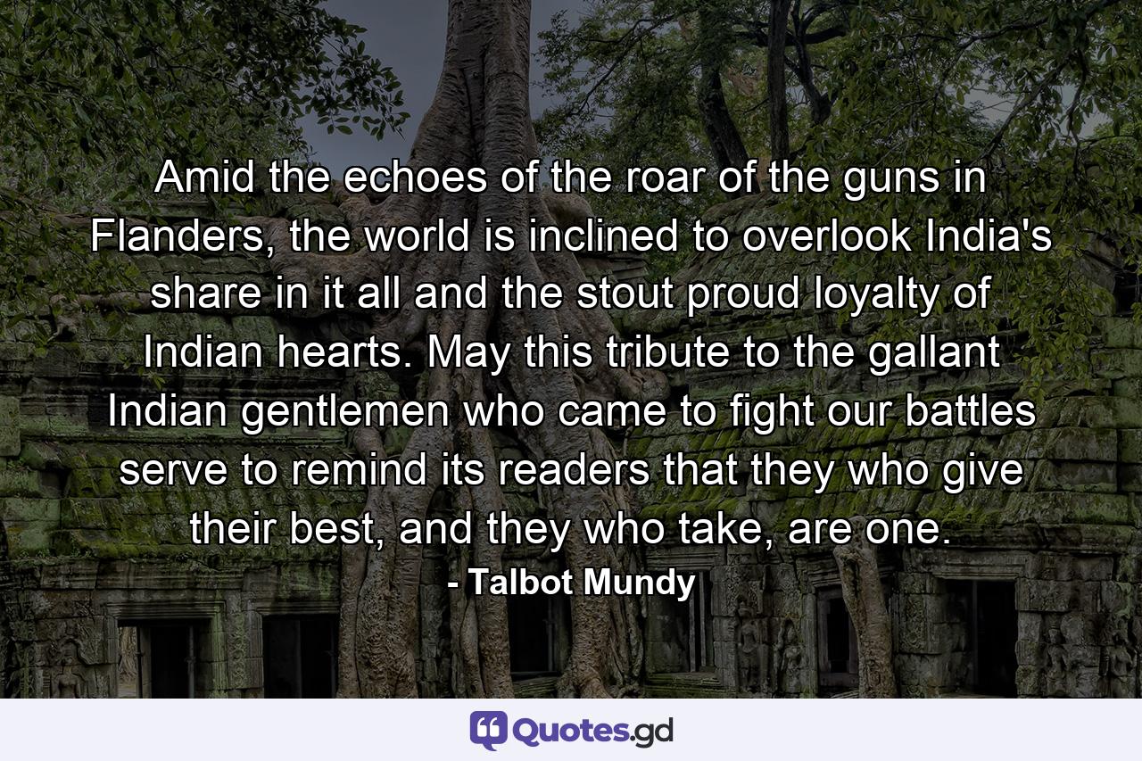 Amid the echoes of the roar of the guns in Flanders, the world is inclined to overlook India's share in it all and the stout proud loyalty of Indian hearts. May this tribute to the gallant Indian gentlemen who came to fight our battles serve to remind its readers that they who give their best, and they who take, are one. - Quote by Talbot Mundy