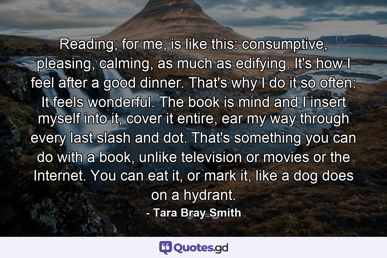 Reading, for me, is like this: consumptive, pleasing, calming, as much as edifying. It's how I feel after a good dinner. That's why I do it so often: It feels wonderful. The book is mind and I insert myself into it, cover it entire, ear my way through every last slash and dot. That's something you can do with a book, unlike television or movies or the Internet. You can eat it, or mark it, like a dog does on a hydrant. - Quote by Tara Bray Smith