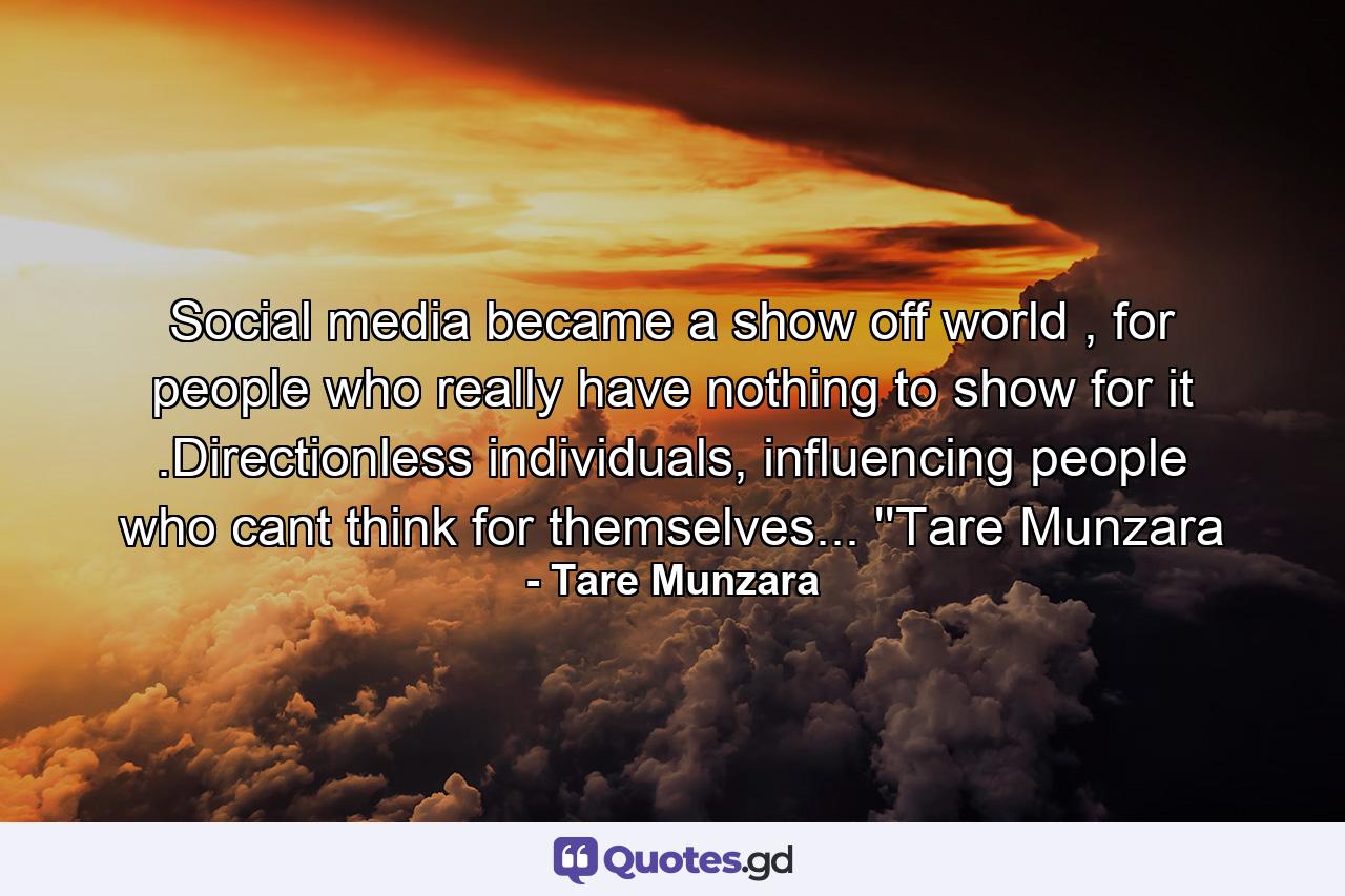 Social media became a show off world , for people who really have nothing to show for it .Directionless individuals, influencing people who cant think for themselves... ''Tare Munzara - Quote by Tare Munzara