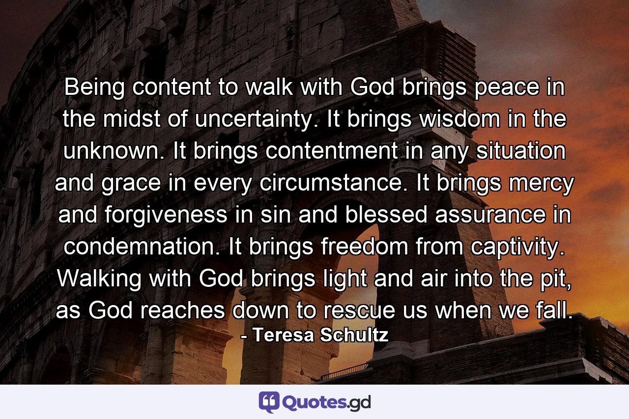 Being content to walk with God brings peace in the midst of uncertainty. It brings wisdom in the unknown. It brings contentment in any situation and grace in every circumstance. It brings mercy and forgiveness in sin and blessed assurance in condemnation. It brings freedom from captivity. Walking with God brings light and air into the pit, as God reaches down to rescue us when we fall. - Quote by Teresa Schultz