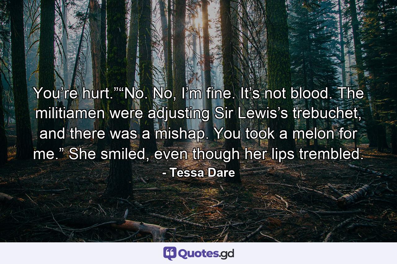 You’re hurt.”“No. No, I’m fine. It’s not blood. The militiamen were adjusting Sir Lewis’s trebuchet, and there was a mishap. You took a melon for me.” She smiled, even though her lips trembled. - Quote by Tessa Dare