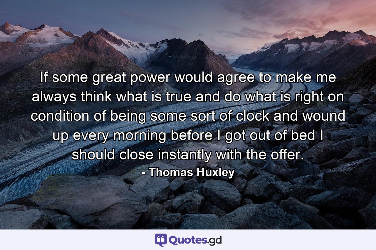 If some great power would agree to make me always think what is true and do what is right  on condition of being some sort of clock and wound up every morning before I got out of bed  I should close instantly with the offer. - Quote by Thomas Huxley