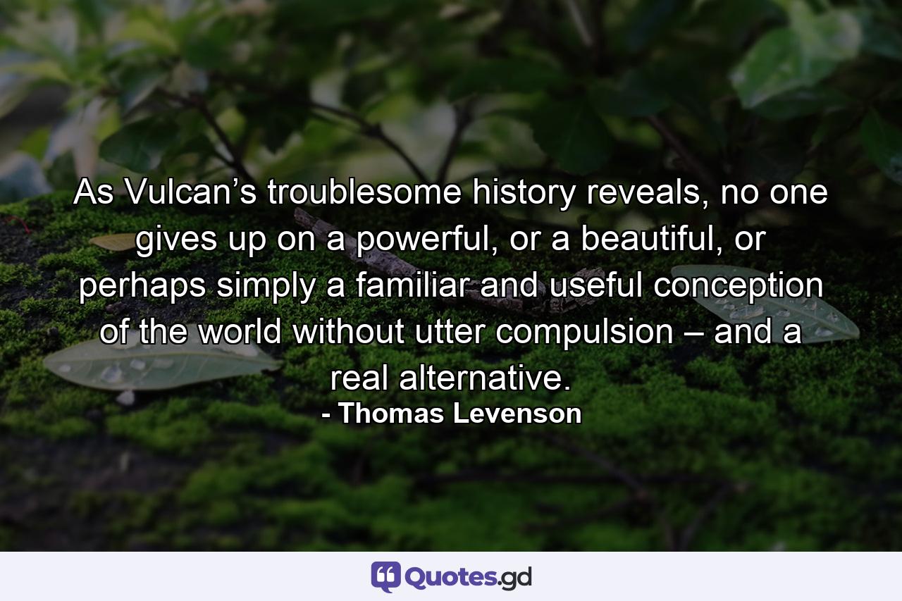 As Vulcan’s troublesome history reveals, no one gives up on a powerful, or a beautiful, or perhaps simply a familiar and useful conception of the world without utter compulsion – and a real alternative. - Quote by Thomas Levenson