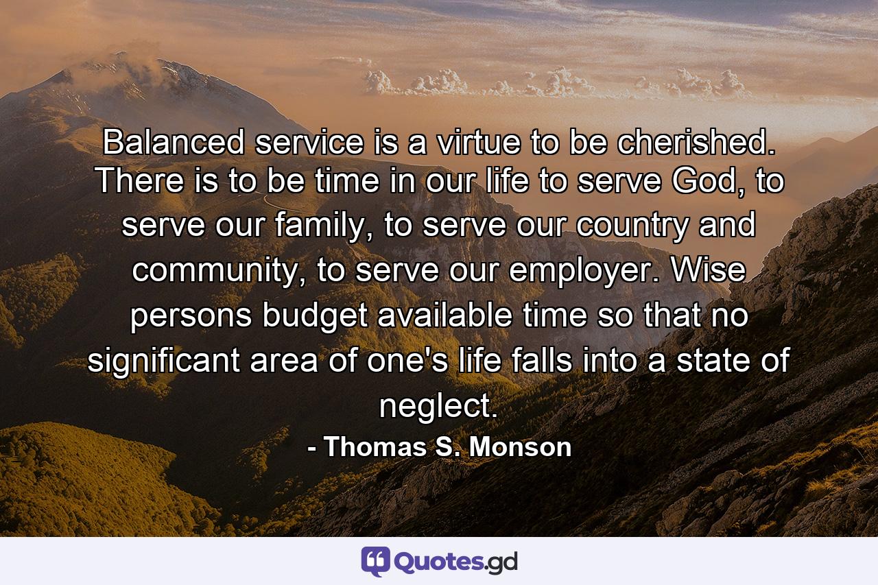 Balanced service is a virtue to be cherished. There is to be time in our life to serve God, to serve our family, to serve our country and community, to serve our employer. Wise persons budget available time so that no significant area of one's life falls into a state of neglect. - Quote by Thomas S. Monson