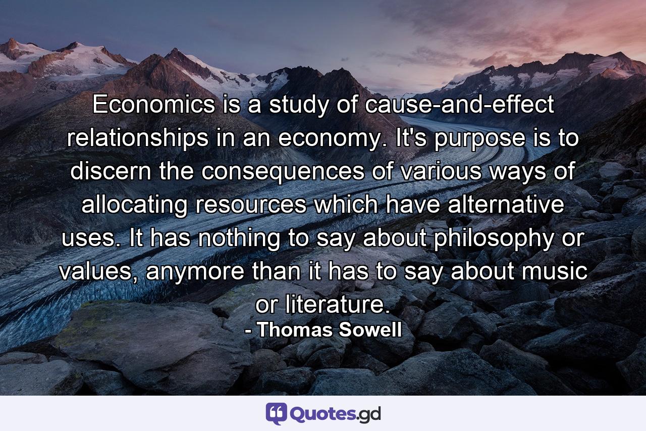 Economics is a study of cause-and-effect relationships in an economy. It's purpose is to discern the consequences of various ways of allocating resources which have alternative uses. It has nothing to say about philosophy or values, anymore than it has to say about music or literature. - Quote by Thomas Sowell