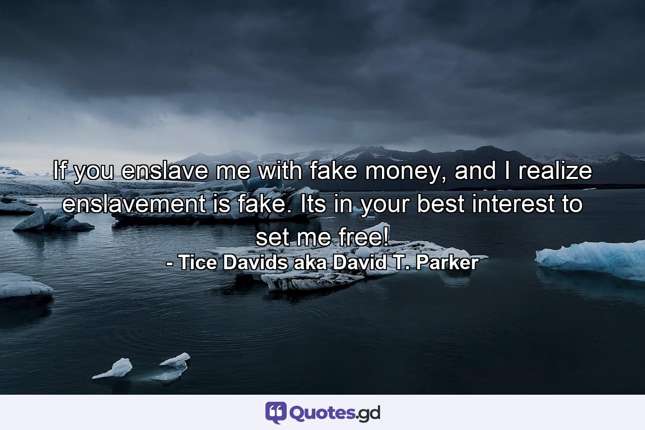 If you enslave me with fake money, and I realize enslavement is fake. Its in your best interest to set me free! - Quote by Tice Davids aka David T. Parker