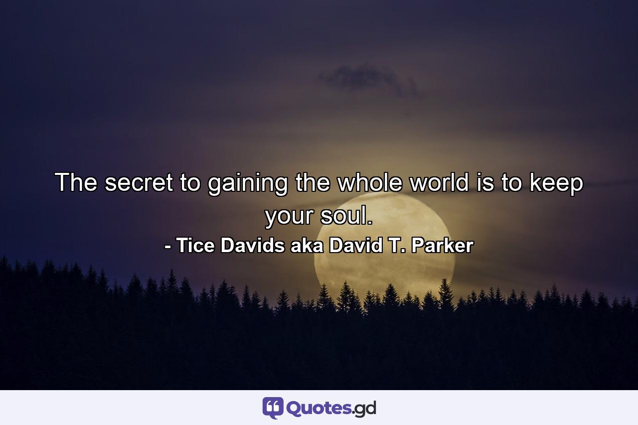 The secret to gaining the whole world is to keep your soul. - Quote by Tice Davids aka David T. Parker