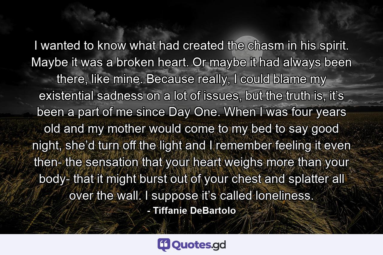 I wanted to know what had created the chasm in his spirit. Maybe it was a broken heart. Or maybe it had always been there, like mine. Because really, I could blame my existential sadness on a lot of issues, but the truth is, it’s been a part of me since Day One. When I was four years old and my mother would come to my bed to say good night, she’d turn off the light and I remember feeling it even then- the sensation that your heart weighs more than your body- that it might burst out of your chest and splatter all over the wall. I suppose it’s called loneliness. - Quote by Tiffanie DeBartolo