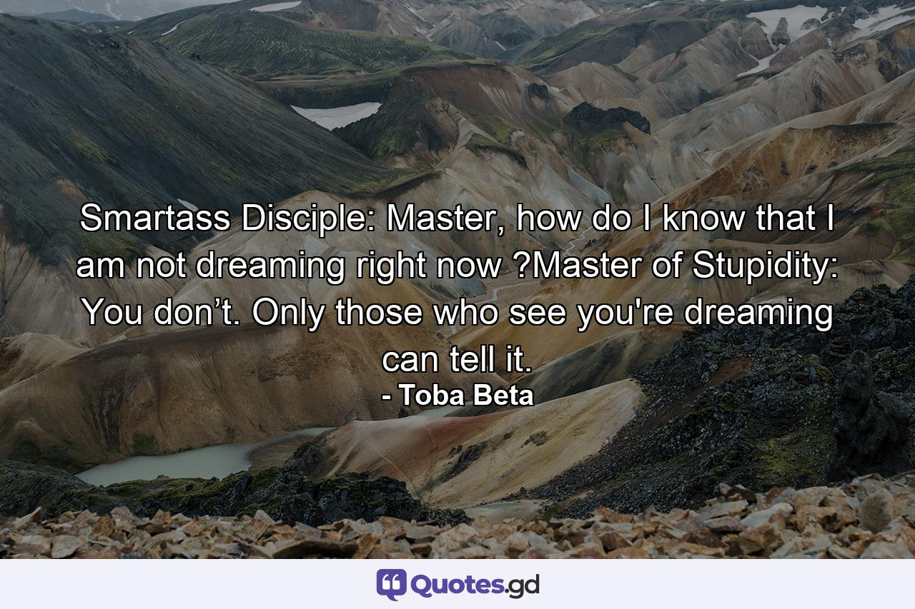 Smartass Disciple: Master, how do I know that I am not dreaming right now ?Master of Stupidity: You don’t. Only those who see you're dreaming can tell it. - Quote by Toba Beta